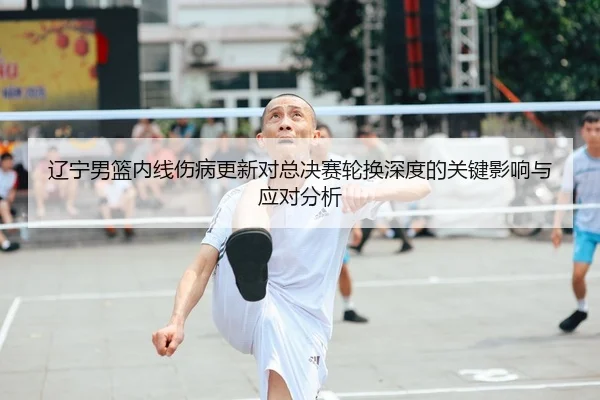 辽宁男篮内线伤病更新对总决赛轮换深度的关键影响与应对分析